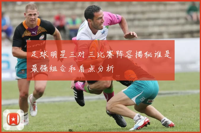 足球明星三对三比赛阵容揭秘谁是最强组合和看点分析