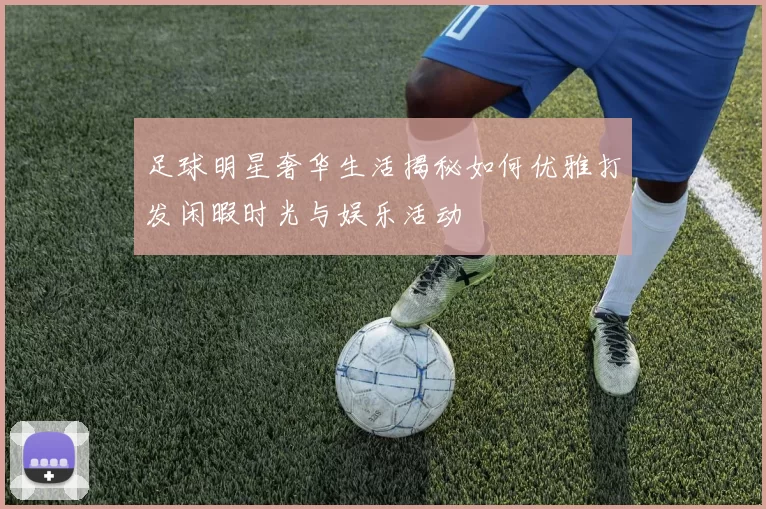 足球明星奢华生活揭秘如何优雅打发闲暇时光与娱乐活动