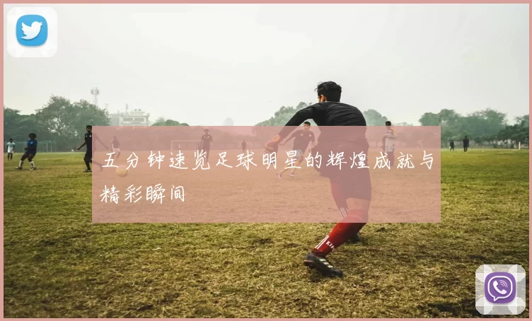 五分钟速览足球明星的辉煌成就与精彩瞬间