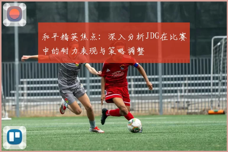 和平精英焦点：深入分析JDG在比赛中的耐力表现与策略调整