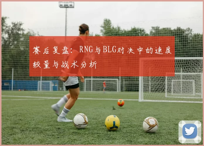 赛后复盘：RNG与BLG对决中的速度较量与战术分析