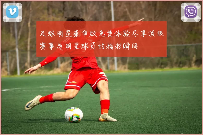 足球明星豪华版免费体验尽享顶级赛事与明星球员的精彩瞬间