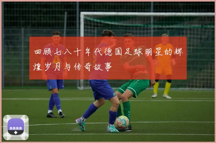 回顾七八十年代德国足球明星的辉煌岁月与传奇故事