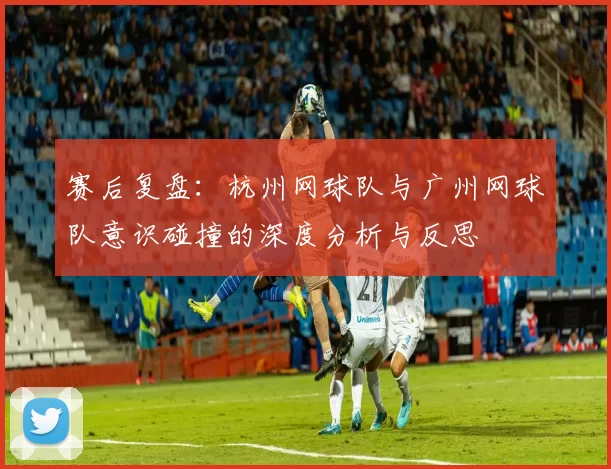 赛后复盘：杭州网球队与广州网球队意识碰撞的深度分析与反思