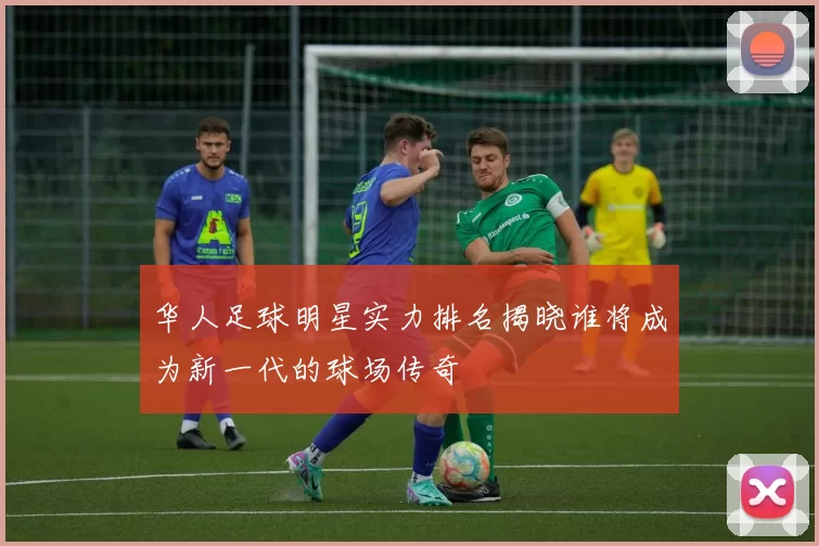 华人足球明星实力排名揭晓谁将成为新一代的球场传奇