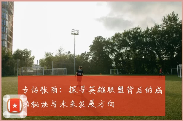 专访张丽：探寻英雄联盟背后的成功秘诀与未来发展方向
