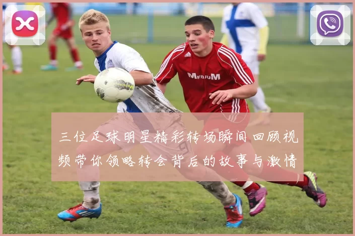 三位足球明星精彩转场瞬间回顾视频带你领略转会背后的故事与激情