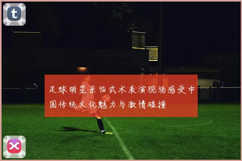 足球明星亲临武术表演现场感受中国传统文化魅力与激情碰撞