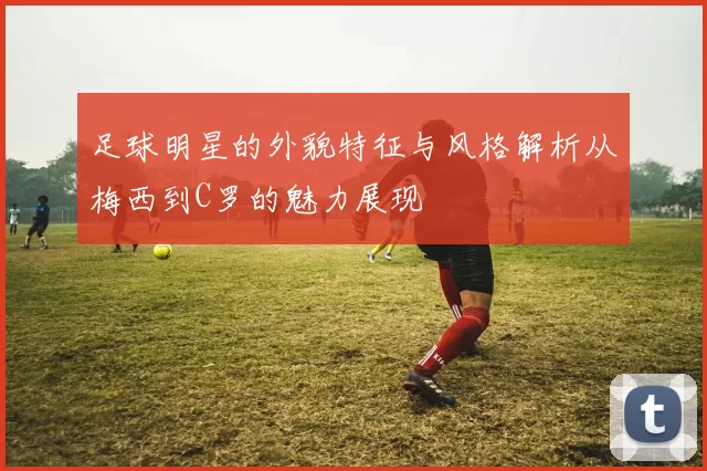 足球明星的外貌特征与风格解析从梅西到C罗的魅力展现