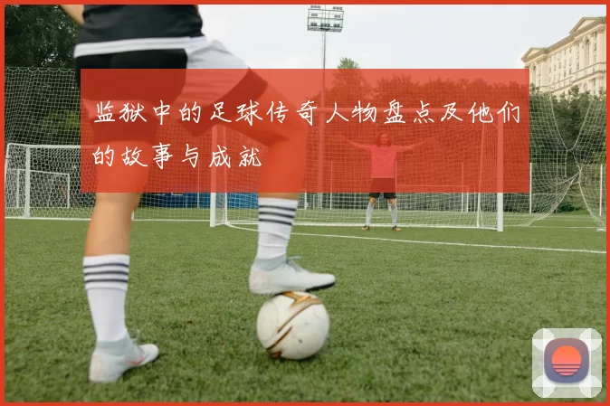 监狱中的足球传奇人物盘点及他们的故事与成就