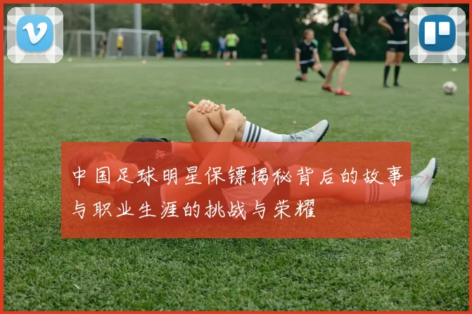中国足球明星保镖揭秘背后的故事与职业生涯的挑战与荣耀