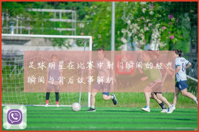 足球明星在比赛中射门瞬间的经典瞬间与背后故事解析