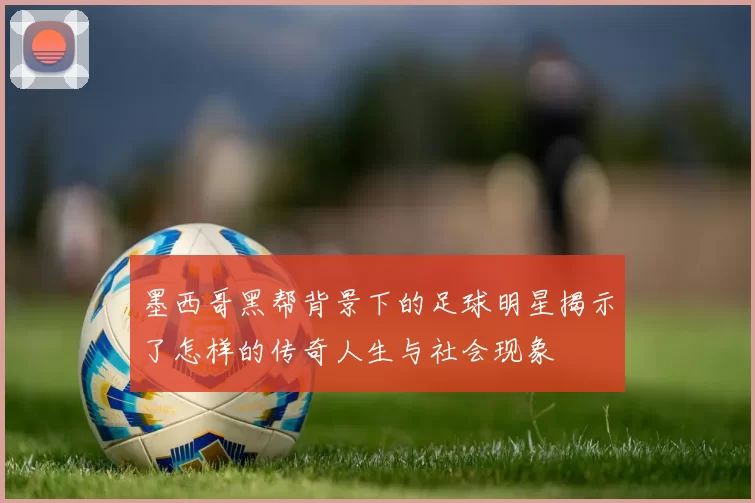 墨西哥黑帮背景下的足球明星揭示了怎样的传奇人生与社会现象