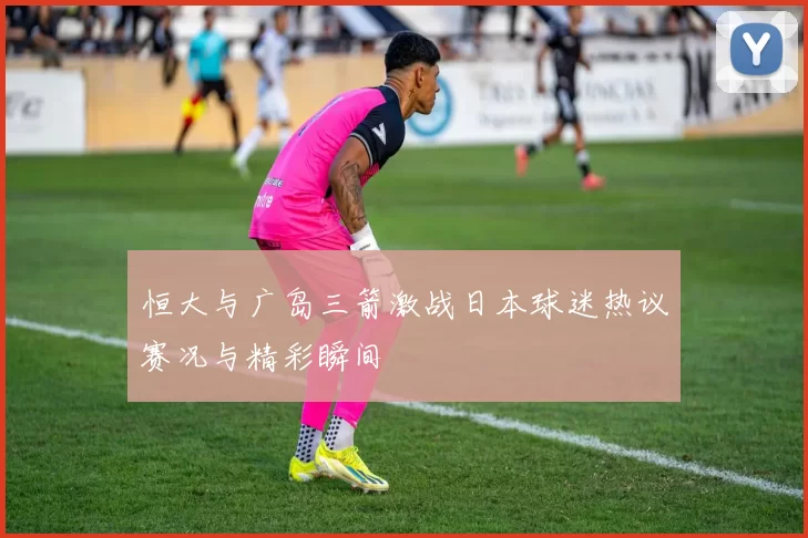 恒大与广岛三箭激战日本球迷热议赛况与精彩瞬间