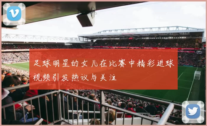 足球明星的女儿在比赛中精彩进球视频引发热议与关注