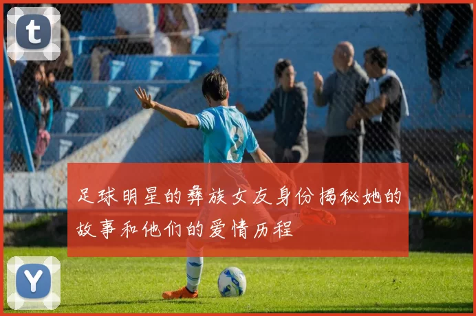 足球明星的彝族女友身份揭秘她的故事和他们的爱情历程
