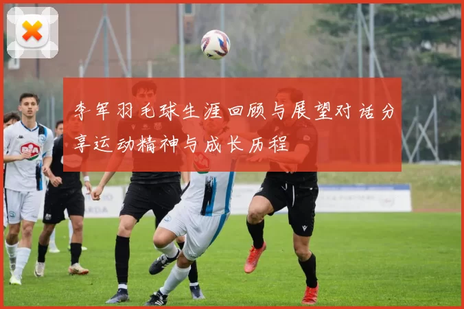李军羽毛球生涯回顾与展望对话分享运动精神与成长历程