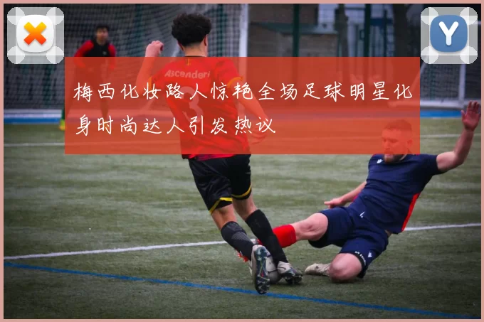 梅西化妆路人惊艳全场足球明星化身时尚达人引发热议