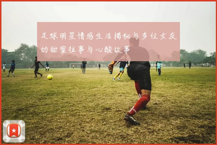 足球明星情感生活揭秘与多位女友的甜蜜往事与心酸故事