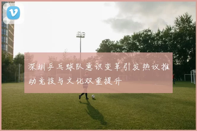 深圳乒乓球队意识变革引发热议推动竞技与文化双重提升