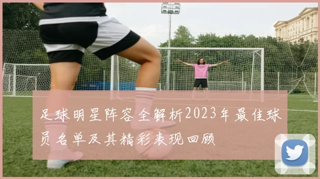 足球明星阵容全解析2023年最佳球员名单及其精彩表现回顾