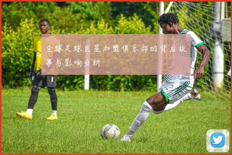 全球足球巨星加盟俱乐部的背后故事与影响分析