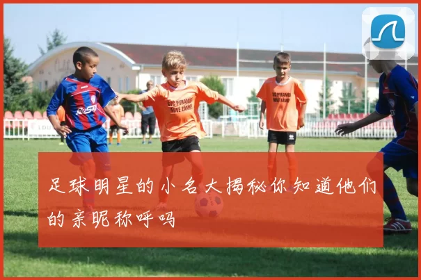 足球明星的小名大揭秘你知道他们的亲昵称呼吗