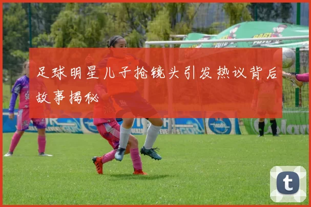 足球明星儿子抢镜头引发热议背后故事揭秘