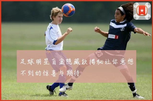 足球明星盲盒隐藏款揭秘让你意想不到的惊喜与期待