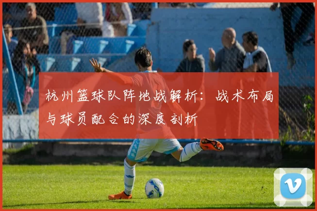 杭州篮球队阵地战解析：战术布局与球员配合的深度剖析
