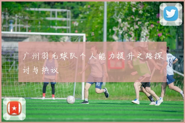 广州羽毛球队个人能力提升之路探讨与热议