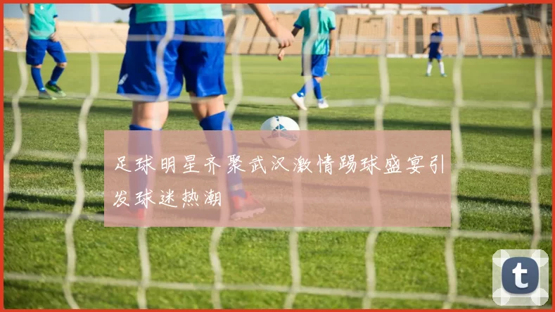 足球明星齐聚武汉激情踢球盛宴引发球迷热潮
