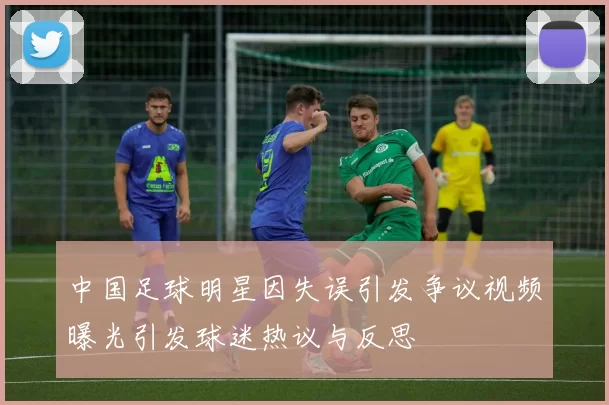 中国足球明星因失误引发争议视频曝光引发球迷热议与反思