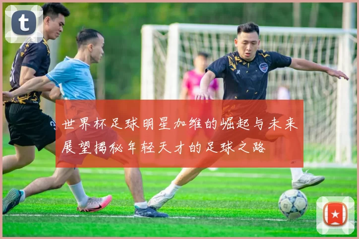 世界杯足球明星加维的崛起与未来展望揭秘年轻天才的足球之路