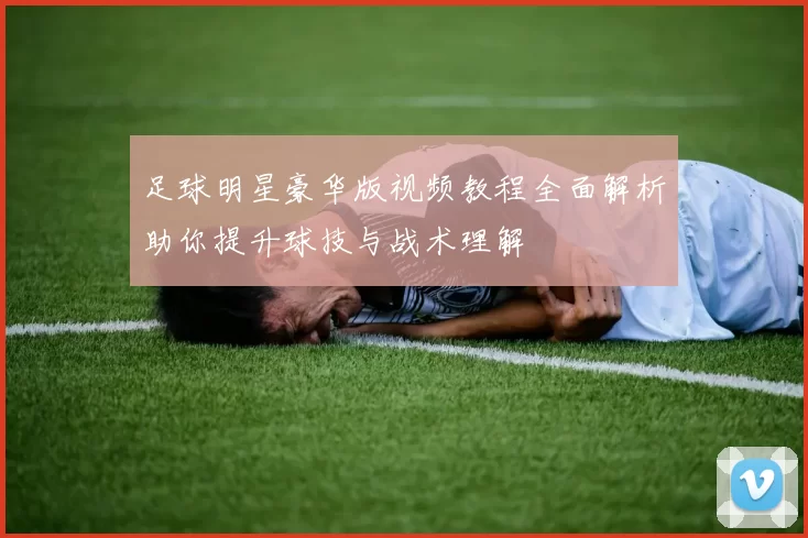 足球明星豪华版视频教程全面解析助你提升球技与战术理解