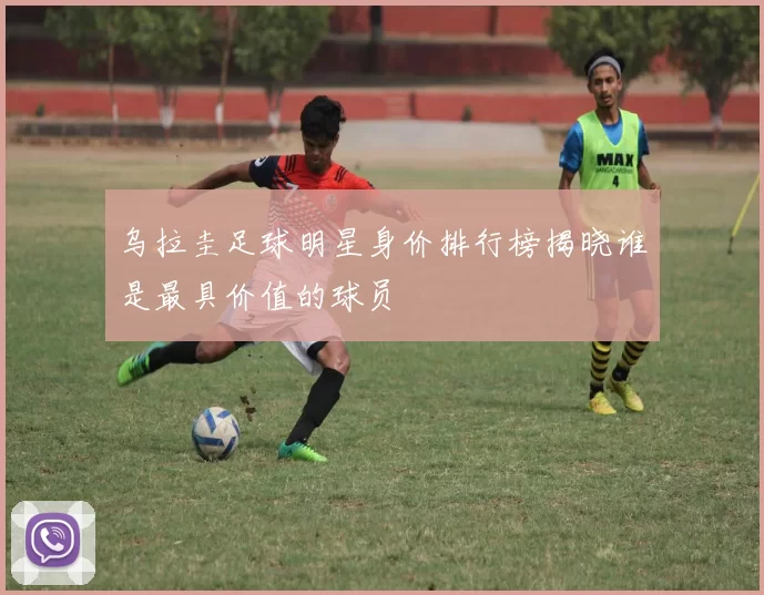 乌拉圭足球明星身价排行榜揭晓谁是最具价值的球员