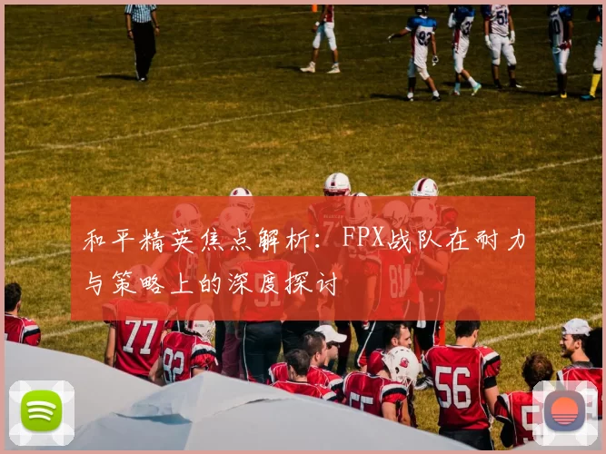 和平精英焦点解析：FPX战队在耐力与策略上的深度探讨