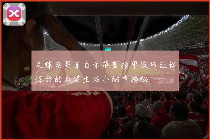 足球明星亲自示范剪指甲技巧让你惊讶的日常生活小细节揭秘