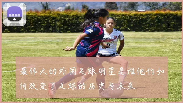 最伟大的外国足球明星是谁他们如何改变了足球的历史与未来
