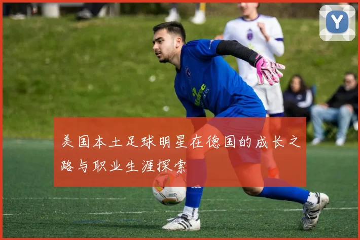 美国本土足球明星在德国的成长之路与职业生涯探索
