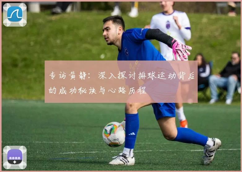 专访黄静：深入探讨排球运动背后的成功秘诀与心路历程