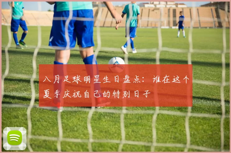 八月足球明星生日盘点：谁在这个夏季庆祝自己的特别日子