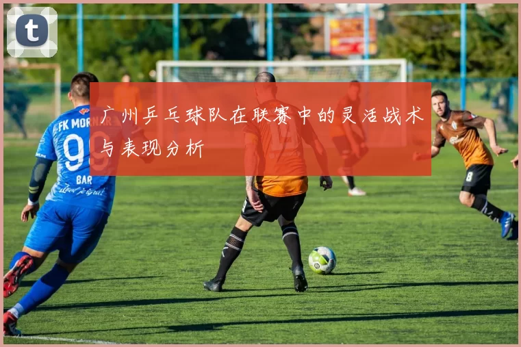 广州乒乓球队在联赛中的灵活战术与表现分析