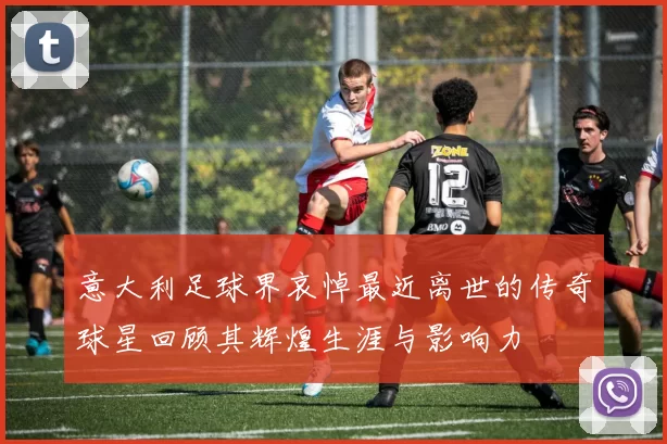 意大利足球界哀悼最近离世的传奇球星回顾其辉煌生涯与影响力