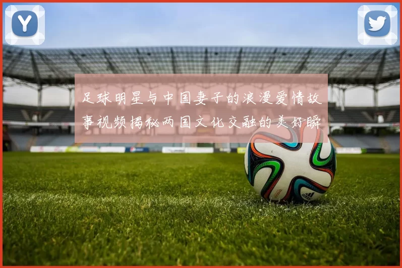 足球明星与中国妻子的浪漫爱情故事视频揭秘两国文化交融的美好瞬间