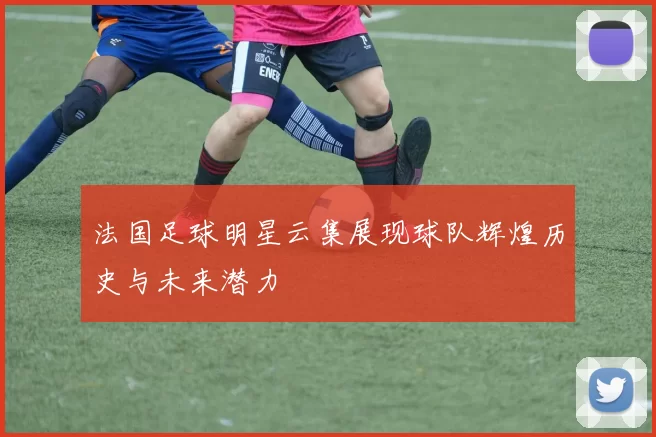 法国足球明星云集展现球队辉煌历史与未来潜力