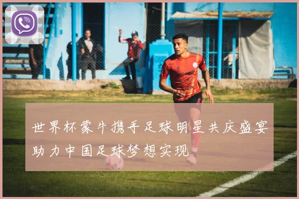 世界杯蒙牛携手足球明星共庆盛宴助力中国足球梦想实现