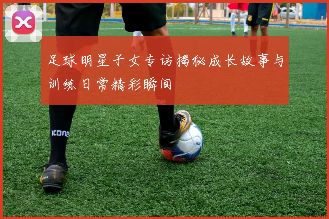 足球明星子女专访揭秘成长故事与训练日常精彩瞬间