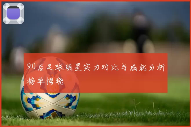 90后足球明星实力对比与成就分析榜单揭晓
