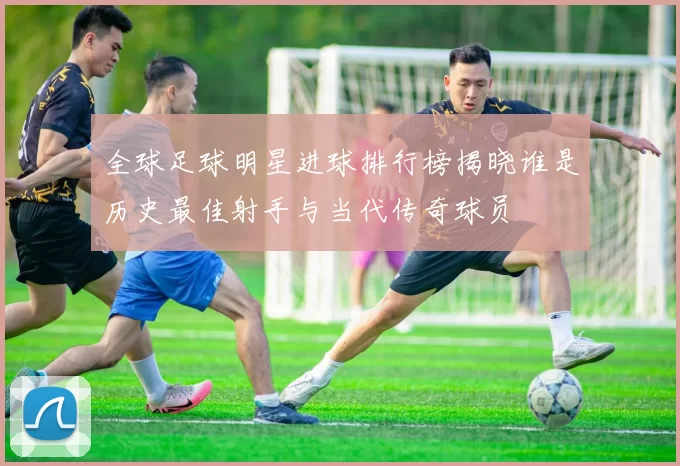 全球足球明星进球排行榜揭晓谁是历史最佳射手与当代传奇球员